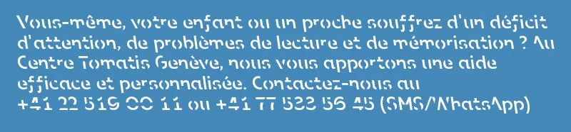 Do you or someone close to you have attention deficit, reading or memory problems? At the Tomatis Centre Geneva, we offer effective, personalised help. Contact us on +41 22 519 00 11 or +41 77 533 56 45 (SMS/WhatsApp)